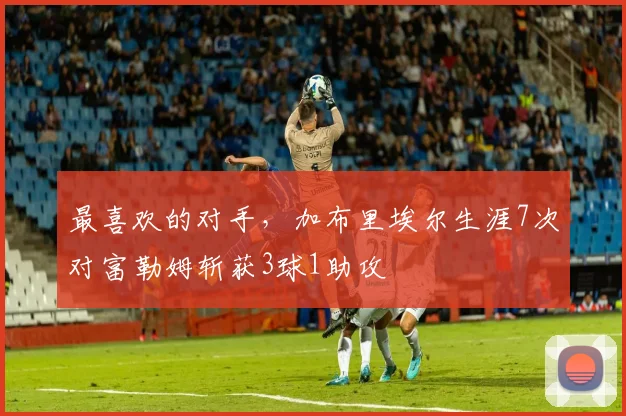 最喜欢的对手，加布里埃尔生涯7次对富勒姆斩获3球1助攻