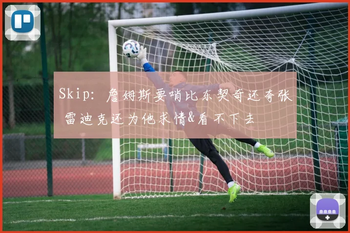 Skip：詹姆斯要哨比东契奇还夸张 雷迪克还为他求情&看不下去