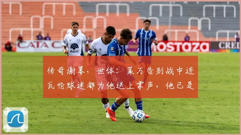 传奇谢幕，世体：莱万告别战中连瓦伦球迷都为他送上掌声，他已是传奇
